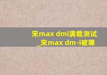 宋max dmi满载测试_宋max dm-i被曝